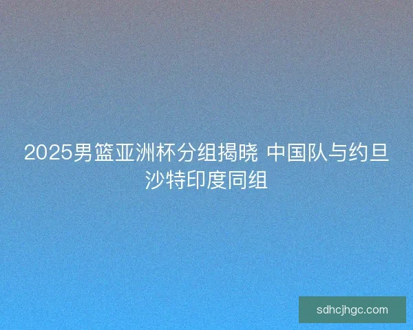 2025男篮亚洲杯分组揭晓 中国队与约旦沙特印度同组