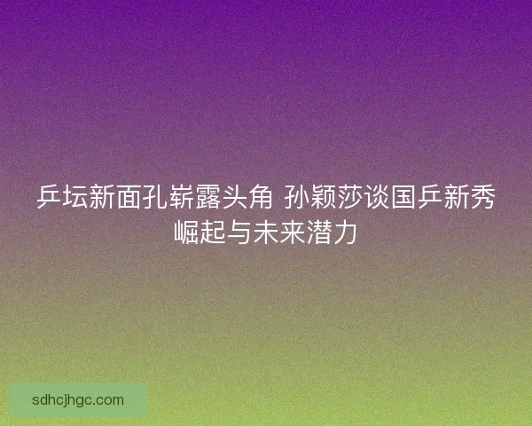 乒坛新面孔崭露头角 孙颖莎谈国乒新秀崛起与未来潜力