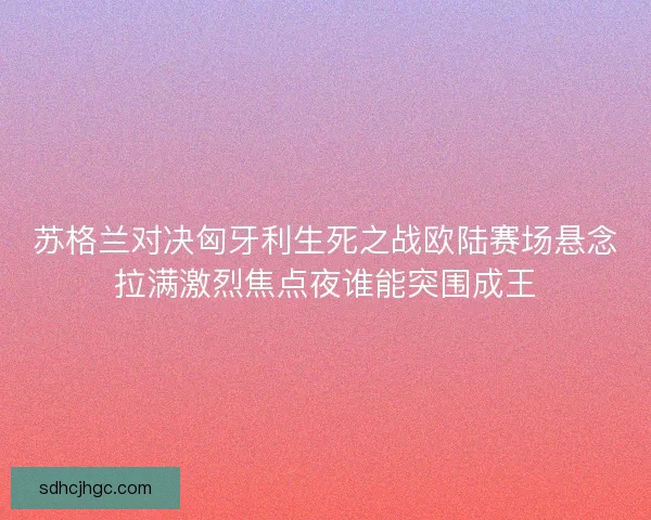 苏格兰对决匈牙利生死之战欧陆赛场悬念拉满激烈焦点夜谁能突围成王