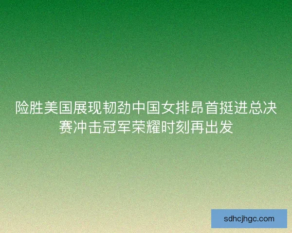 险胜美国展现韧劲中国女排昂首挺进总决赛冲击冠军荣耀时刻再出发
